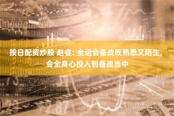 按日配资炒股 赵睿: 全运会备战既熟悉又陌生, 会全身心投入到备战当中