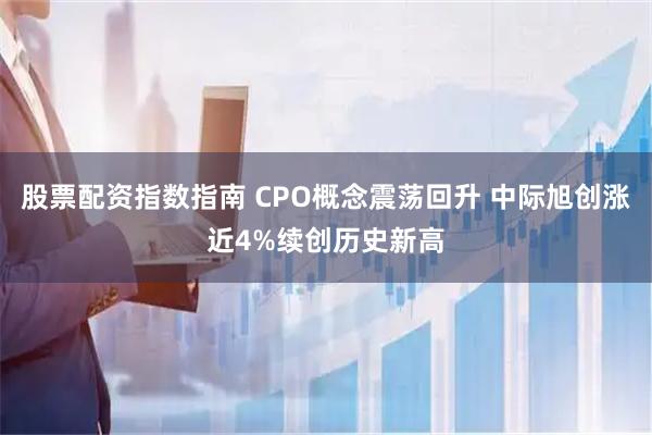 股票配资指数指南 CPO概念震荡回升 中际旭创涨近4%续创历史新高