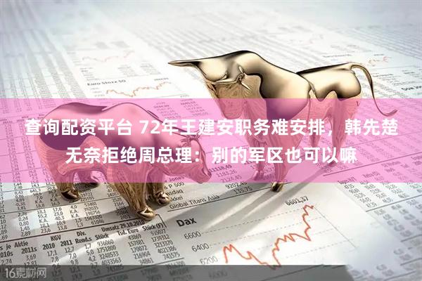 查询配资平台 72年王建安职务难安排，韩先楚无奈拒绝周总理：别的军区也可以嘛