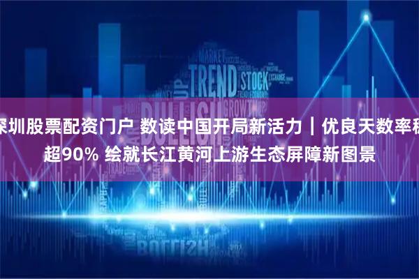 深圳股票配资门户 数读中国开局新活力︱优良天数率稳超90% 绘就长江黄河上游生态屏障新图景
