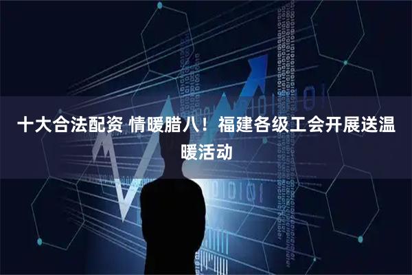 十大合法配资 情暖腊八！福建各级工会开展送温暖活动