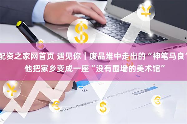 配资之家网首页 遇见你|废品堆中走出的“神笔马良” 他把家乡变成一座“没有围墙的美术馆”