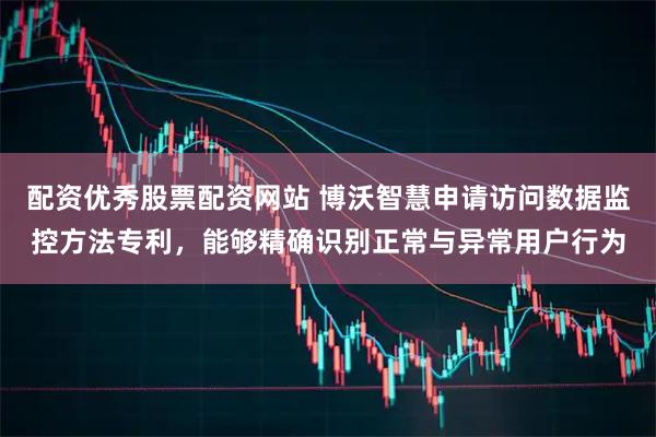 配资优秀股票配资网站 博沃智慧申请访问数据监控方法专利,能够精确识别正常与异常用户行为