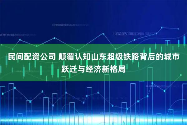 民间配资公司 颠覆认知山东超级铁路背后的城市跃迁与经济新格局