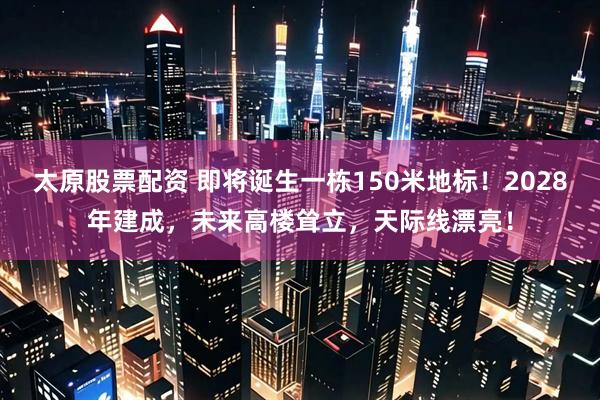 太原股票配资 即将诞生一栋150米地标！2028年建成，未来高楼耸立，天际线漂亮！