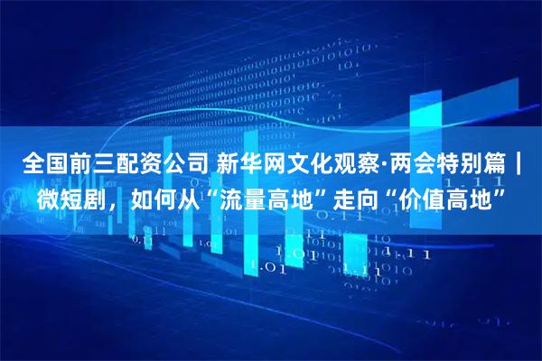 全国前三配资公司 新华网文化观察·两会特别篇|微短剧,如何从“流量高地”走向“价值高地”