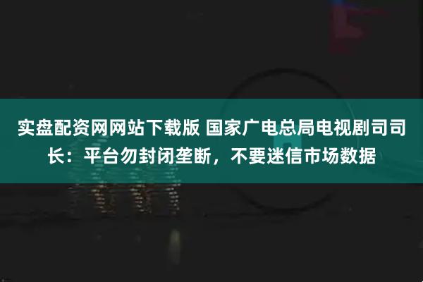 实盘配资网网站下载版 国家广电总局电视剧司司长：平台勿封闭垄断，不要迷信市场数据
