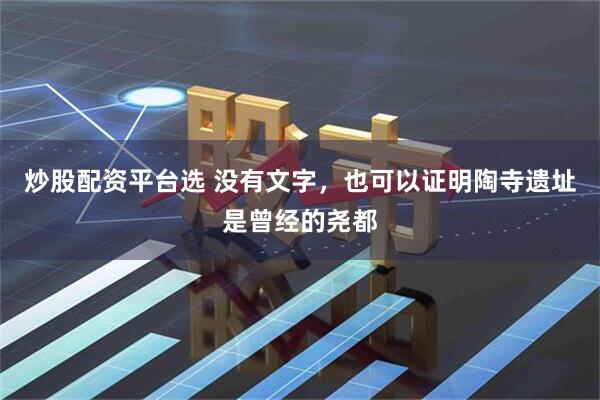 炒股配资平台选 没有文字,也可以证明陶寺遗址是曾经的尧都