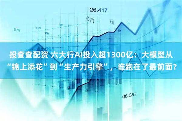 投查查配资 六大行AI投入超1300亿:大模型从“锦上添花”到“生产力引擎”,谁跑在了最前面?
