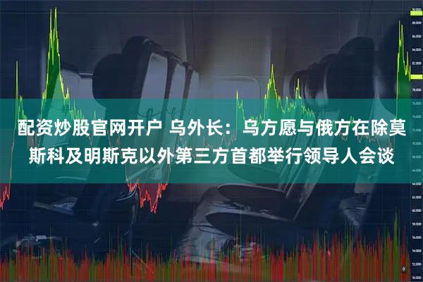 配资炒股官网开户 乌外长：乌方愿与俄方在除莫斯科及明斯克以外第三方首都举行领导人会谈