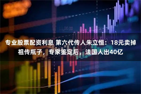 专业股票配资利息 第六代传人朱立恒：18元卖掉祖传瓶子，专家鉴定后，法国人出40亿