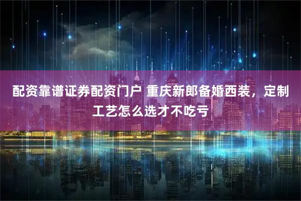 配资靠谱证券配资门户 重庆新郎备婚西装，定制工艺怎么选才不吃亏