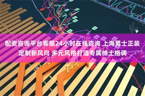 配资咨询平台客服24小时在线咨询 上海男士正装定制新风向 多元风格打造专属绅士格调