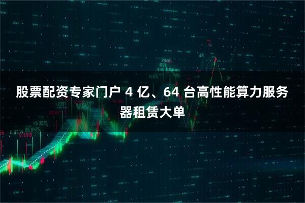 股票配资专家门户 4 亿、64 台高性能算力服务器租赁大单