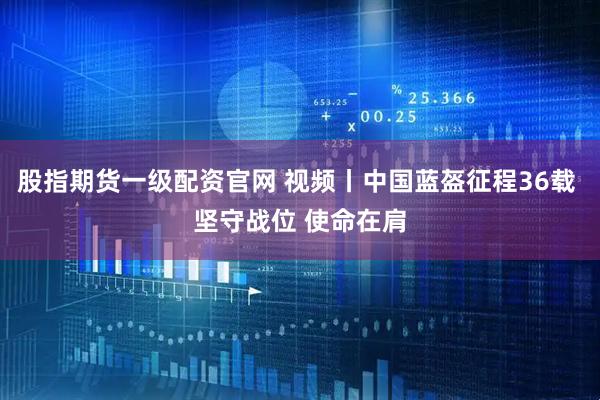 股指期货一级配资官网 视频丨中国蓝盔征程36载 坚守战位 使命在肩
