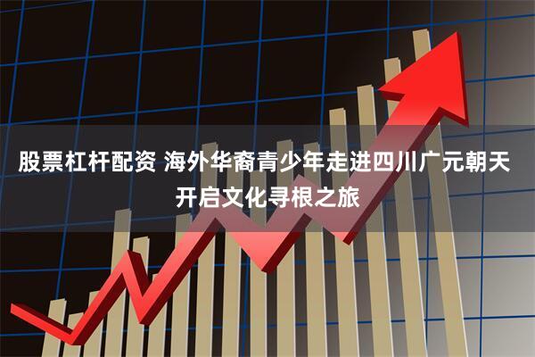 股票杠杆配资 海外华裔青少年走进四川广元朝天 开启文化寻根之旅