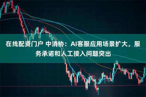 在线配资门户 中消协：AI客服应用场景扩大，服务承诺和人工接入问题突出