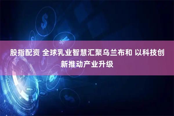 股指配资 全球乳业智慧汇聚乌兰布和 以科技创新推动产业升级
